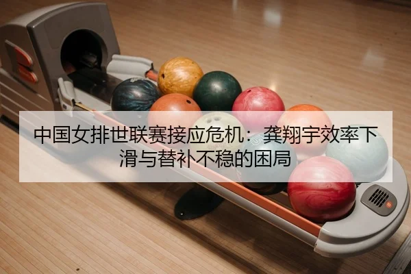 中国女排世联赛接应危机：龚翔宇效率下滑与替补不稳的困局